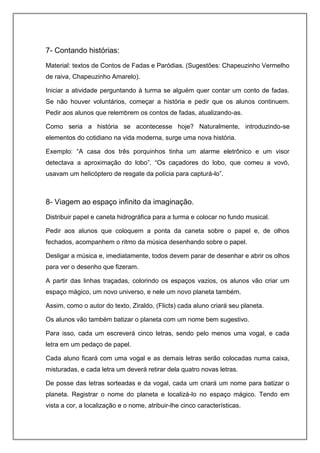 7- Contando histórias:
Material: textos de Contos de Fadas e Paródias. (Sugestões: Chapeuzinho Vermelho
de raiva, Chapeuzinho Amarelo).
Iniciar a atividade perguntando à turma se alguém quer contar um conto de fadas.
Se não houver voluntários, começar a história e pedir que os alunos continuem.
Pedir aos alunos que relembrem os contos de fadas, atualizando-as.
Como seria a história se acontecesse hoje? Naturalmente, introduzindo-se
elementos do cotidiano na vida moderna, surge uma nova história.
Exemplo: “A casa dos três porquinhos tinha um alarme eletrônico e um visor
detectava a aproximação do lobo”. “Os caçadores do lobo, que comeu a vovó,
usavam um helicóptero de resgate da polícia para capturá-lo”.
8- Viagem ao espaço infinito da imaginação.
Distribuir papel e caneta hidrográfica para a turma e colocar no fundo musical.
Pedir aos alunos que coloquem a ponta da caneta sobre o papel e, de olhos
fechados, acompanhem o ritmo da música desenhando sobre o papel.
Desligar a música e, imediatamente, todos devem parar de desenhar e abrir os olhos
para ver o desenho que fizeram.
A partir das linhas traçadas, colorindo os espaços vazios, os alunos vão criar um
espaço mágico, um novo universo, e nele um novo planeta também.
Assim, como o autor do texto, Ziraldo, (Flicts) cada aluno criará seu planeta.
Os alunos vão também batizar o planeta com um nome bem sugestivo.
Para isso, cada um escreverá cinco letras, sendo pelo menos uma vogal, e cada
letra em um pedaço de papel.
Cada aluno ficará com uma vogal e as demais letras serão colocadas numa caixa,
misturadas, e cada letra um deverá retirar dela quatro novas letras.
De posse das letras sorteadas e da vogal, cada um criará um nome para batizar o
planeta. Registrar o nome do planeta e localizá-lo no espaço mágico. Tendo em
vista a cor, a localização e o nome, atribuir-lhe cinco características.
 