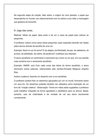 Na segunda etapa de criação, falar sobre: a origem do novo planeta; o papel que
desempenha no mundo; seu relacionamento com os astros a sua volta; a mensagem
que gostaria de transmitir.
9- Jogo das cores.
Material: folhas de papel, lápis preto e de cor e caixa de papel para colocar as
perguntas.
O professor coloca numa caixa várias perguntas cujas respostas deverão ser dadas
pelos alunos através da escolha de uma cor.
Exemplo: Qual é a cor do amor? E da alegria, da felicidade, da paz, da sabedoria, da
pureza, da satisfação, da calma, da paciência? Justifique sua resposta.
O aluno escolherá um sentimento e escreverá seu nome na cor que, em sua opinião
mais combina com o sentimento escolhido.
Exemplo: AMOR: azul Com cada umas das letras do termo escolhido, o aluno
escreverá outras palavras, relacionadas pelo sentido:Amizade Meiguice Orgulho
Riso
Ilustrar a palavra, fazendo um desenho com a cor escolhida.
O professor poderá fixar os desenhos agrupados por cor no mural, formando assim
um arco-íris. Os desenhos poderão também ser utilizados como ilustração de um
livro de “criação coletiva”. Observação: Tendo em mãos estas sugestões o professor
pode trabalhar ortografia de forma agradável e satisfatória para os alunos. Basta,
portanto, usar da criatividade e da vontade de ver seu aluno escrevendo
corretamente.
 