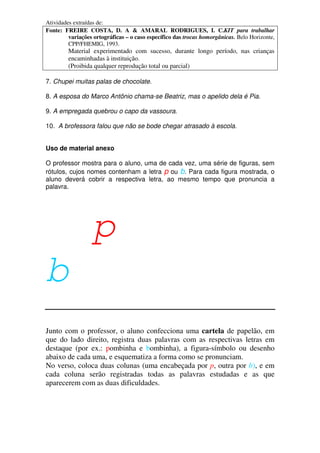 Atividades extraídas de:
Fonte: FREIRE COSTA, D. A & AMARAL RODRIGUES, I. C.KIT para trabalhar
variações ortográficas – o caso específico das trocas homorgânicas. Belo Horizonte,
CPP/FHEMIG, 1993.
Material experimentado com sucesso, durante longo período, nas crianças
encaminhadas à instituição.
(Proibida qualquer reprodução total ou parcial)
7. Chupei muitas palas de chocolate.
8. A esposa do Marco Antônio chama-se Beatriz, mas o apelido dela é Pia.
9. A empregada quebrou o capo da vassoura.
10. A brofessora falou que não se bode chegar atrasado à escola.
Uso de material anexo
O professor mostra para o aluno, uma de cada vez, uma série de figuras, sem
rótulos, cujos nomes contenham a letra p ou b. Para cada figura mostrada, o
aluno deverá cobrir a respectiva letra, ao mesmo tempo que pronuncia a
palavra.
ppp
b
Junto com o professor, o aluno confecciona uma cartela de papelão, em
que do lado direito, registra duas palavras com as respectivas letras em
destaque (por ex.: pombinha e bombinha), a figura-símbolo ou desenho
abaixo de cada uma, e esquematiza a forma como se pronunciam.
No verso, coloca duas colunas (uma encabeçada por p, outra por b), e em
cada coluna serão registradas todas as palavras estudadas e as que
aparecerem com as duas dificuldades.
 
