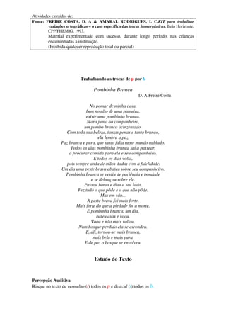 Atividades extraídas de:
Fonte: FREIRE COSTA, D. A & AMARAL RODRIGUES, I. C.KIT para trabalhar
variações ortográficas – o caso específico das trocas homorgânicas. Belo Horizonte,
CPP/FHEMIG, 1993.
Material experimentado com sucesso, durante longo período, nas crianças
encaminhadas à instituição.
(Proibida qualquer reprodução total ou parcial)
Trabalhando as trocas de p por b
Pombinha Branca
D. A Freire Costa
No pomar de minha casa,
bem no alto de uma paineira,
existe uma pombinha branca.
Mora junto ao companheiro,
um pombo branco acinzentado.
Com toda sua beleza, tantas penas e tanto branco,
ela lembra a paz.
Paz branca e pura, que tanto falta neste mundo nublado.
Todos os dias pombinha branca sai a passear,
a procurar comida para ela e seu companheiro.
E todos os dias volta,
pois sempre anda de mãos dadas com a fidelidade.
Um dia uma peste brava abateu sobre seu companheiro.
Pombinha branca se vestiu de paciência e bondade
e se debruçou sobre ele.
Passou horas e dias a seu lado.
Fez tudo o que pôde e o que não pôde.
Mas em vão...
A peste brava foi mais forte.
Mais forte do que a piedade foi a morte.
E pombinha branca, um dia,
bateu asas e voou.
Voou e não mais voltou.
Num bosque perdido ela se escondeu.
E, ali, tornou-se mais branca,
mais bela e mais pura.
E de paz o bosque se envolveu.
Estudo do Texto
Percepção Auditiva
Risque no texto de vermelho (/) todos os p e de azul (/) todos os b.
 