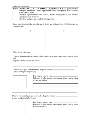 Atividades extraídas de:
Fonte: FREIRE COSTA, D. A & AMARAL RODRIGUES, I. C.KIT para trabalhar
variações ortográficas – o caso específico das trocas homorgânicas. Belo Horizonte,
CPP/FHEMIG, 1993.
Material experimentado com sucesso, durante longo período, nas crianças
encaminhadas à instituição.
(Proibida qualquer reprodução total ou parcial)
Leia, com atenção, todas as palavras do texto que tenham p ou b. Registre-as nas
colunas certas.
p b
Observe estes desenhos:
(Figuras com desenhos de: panela, balde, pente, bico, dente, boca, talco, pipoca, tigela
etc).
Registre o nome dos que têm p ou b.
Observe esta figura e a nomeie alto. Registre o nome ------------------------------------
(cartão com figura de palhaço)
Esta palavra começa com.........................................................
Relembre 6 palavras que comecem de forma igual a esta e
registre-as abaixo:
_______________________________________________________________________
Observe esta outra figura e a nomeie alto. Registre o nome ................................................
(cartão com figura de borboleta)
Esta palavra começa com ......................................................
Relembre 6 palavras que comecem de forma igual a esta e
registre-as abaixo:
 