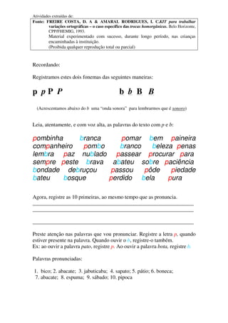 Atividades extraídas de:
Fonte: FREIRE COSTA, D. A & AMARAL RODRIGUES, I. C.KIT para trabalhar
variações ortográficas – o caso específico das trocas homorgânicas. Belo Horizonte,
CPP/FHEMIG, 1993.
Material experimentado com sucesso, durante longo período, nas crianças
encaminhadas à instituição.
(Proibida qualquer reprodução total ou parcial)
Recordando:
Registramos estes dois fonemas das seguintes maneiras:
p p P P b b B B
(Acrescentamos abaixo do b uma “onda sonora” para lembrarmos que é sonoro)
Leia, atentamente, e com voz alta, as palavras do texto com p e b:
pombinha branca pomar bem paineira
companheiro pombo branco beleza penas
lembra paz nublado passear procurar para
sempre peste brava abateu sobre paciência
bondade debruçou passou pôde piedade
bateu bosque perdido bela pura
Agora, registre as 10 primeiras, ao mesmo tempo que as pronuncia.
____________________________________________________________
____________________________________________________________
____________________________________________________________
Preste atenção nas palavras que vou pronunciar. Registre a letra p, quando
estiver presente na palavra. Quando ouvir o b, registre-o também.
Ex: ao ouvir a palavra pato, registre p. Ao ouvir a palavra bota, registre b.
Palavras pronunciadas:
1. bico; 2. abacate; 3. jabuticaba; 4. sapato; 5. pátio; 6. boneca;
7. abacate; 8. espuma; 9. sábado; 10. pipoca
 