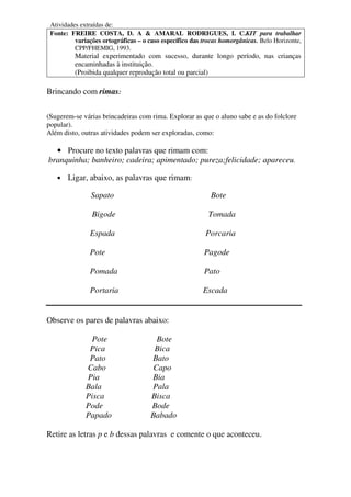 Atividades extraídas de:
 Fonte: FREIRE COSTA, D. A & AMARAL RODRIGUES, I. C.KIT para trabalhar
          variações ortográficas – o caso específico das trocas homorgânicas. Belo Horizonte,
          CPP/FHEMIG, 1993.
          Material experimentado com sucesso, durante longo período, nas crianças
          encaminhadas à instituição.
          (Proibida qualquer reprodução total ou parcial)

Brincando com rimas:

(Sugerem-se várias brincadeiras com rima. Explorar as que o aluno sabe e as do folclore
popular).
Além disto, outras atividades podem ser exploradas, como:

  • Procure no texto palavras que rimam com:
branquinha; banheiro; cadeira; apimentado; pureza;felicidade; apareceu.

   •   Ligar, abaixo, as palavras que rimam:

               Sapato                                      Bote

                Bigode                                    Tomada

               Espada                                    Porcaria

               Pote                                      Pagode

               Pomada                                    Pato

               Portaria                                  Escada


Observe os pares de palavras abaixo:

                Pote                  Bote
               Pica                   Bica
               Pato                  Bato
              Cabo                   Capo
              Pia                    Bia
              Bala                   Pala
              Pisca                  Bisca
              Pode                   Bode
              Papado                 Babado

Retire as letras p e b dessas palavras e comente o que aconteceu.
 