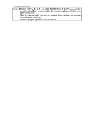 Atividades extraídas de:
Fonte: FREIRE COSTA, D. A & AMARAL RODRIGUES, I. C.KIT para trabalhar
         variações ortográficas – o caso específico das trocas homorgânicas. Belo Horizonte,
         CPP/FHEMIG, 1993.
         Material experimentado com sucesso, durante longo período, nas crianças
         encaminhadas à instituição.
         (Proibida qualquer reprodução total ou parcial)
 