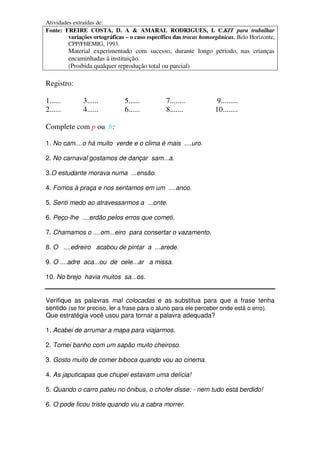 Atividades extraídas de:
Fonte: FREIRE COSTA, D. A & AMARAL RODRIGUES, I. C.KIT para trabalhar
         variações ortográficas – o caso específico das trocas homorgânicas. Belo Horizonte,
         CPP/FHEMIG, 1993.
          Material experimentado com sucesso, durante longo período, nas crianças
          encaminhadas à instituição.
          (Proibida qualquer reprodução total ou parcial)

Registro:

1......        3......         5......          7........            9.........
2......        4......         6......          8.......            10........

Complete com p ou b:

1. No cam....o há muito verde e o clima é mais ....uro.

2. No carnaval gostamos de dançar sam...a.

3.O estudante morava numa ...ensão.

4. Fomos à praça e nos sentamos em um ....anco.

5. Senti medo ao atravessarmos a ...onte.

6. Peço-lhe ....erdão pelos erros que cometi.

7. Chamamos o ....om...eiro para consertar o vazamento.

8. O ....edreiro acabou de pintar a ...arede.

9. O ....adre aca...ou de cele...ar a missa.

10. No brejo havia muitos sa...os.


Verifique as palavras mal colocadas e as substitua para que a frase tenha
sentido (se for preciso, ler a frase para o aluno para ele perceber onde está o erro).
Que estratégia você usou para tornar a palavra adequada?

1. Acabei de arrumar a mapa para viajarmos.

2. Tomei banho com um sapão muito cheiroso.

3. Gosto muito de comer biboca quando vou ao cinema.

4. As japuticapas que chupei estavam uma delícia!

5. Quando o carro pateu no ônibus, o chofer disse: - nem tudo está berdido!

6. O pode ficou triste quando viu a cabra morrer.
 