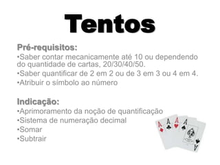 Tentos
Pré-requisitos:
•Saber contar mecanicamente até 10 ou dependendo
do quantidade de cartas, 20/30/40/50.
•Saber quantificar de 2 em 2 ou de 3 em 3 ou 4 em 4.
•Atribuir o símbolo ao número
Indicação:
•Aprimoramento da noção de quantificação
•Sistema de numeração decimal
•Somar
•Subtrair
 