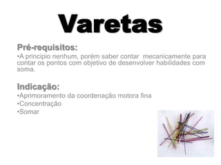 Varetas
Pré-requisitos:
•A principio nenhum, porém saber contar mecanicamente para
contar os pontos com objetivo de desenvolver habilidades com
soma.
Indicação:
•Aprimoramento da coordenação motora fina
•Concentração
•Somar
 