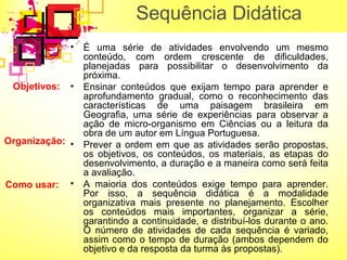 Sequência Didática 
• É uma série de atividades envolvendo um mesmo 
conteúdo, com ordem crescente de dificuldades, 
planejadas para possibilitar o desenvolvimento da 
próxima. 
• Ensinar conteúdos que exijam tempo para aprender e 
aprofundamento gradual, como o reconhecimento das 
características de uma paisagem brasileira em 
Geografia, uma série de experiências para observar a 
ação de micro-organismo em Ciências ou a leitura da 
obra de um autor em Língua Portuguesa. 
• Prever a ordem em que as atividades serão propostas, 
os objetivos, os conteúdos, os materiais, as etapas do 
desenvolvimento, a duração e a maneira como será feita 
a avaliação. 
• A maioria dos conteúdos exige tempo para aprender. 
Por isso, a sequência didática é a modalidade 
organizativa mais presente no planejamento. Escolher 
os conteúdos mais importantes, organizar a série, 
garantindo a continuidade, e distribuí-los durante o ano. 
O número de atividades de cada sequência é variado, 
assim como o tempo de duração (ambos dependem do 
objetivo e da resposta da turma às propostas). 
Objetivos: 
Organização: 
Como usar: 
 