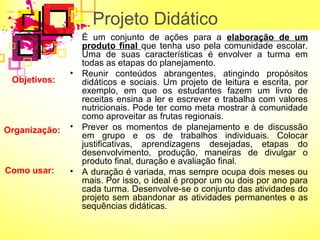 Projeto Didático 
• É um conjunto de ações para a elaboração de um 
produto final que tenha uso pela comunidade escolar. 
Uma de suas características é envolver a turma em 
todas as etapas do planejamento. 
• Reunir conteúdos abrangentes, atingindo propósitos 
didáticos e sociais. Um projeto de leitura e escrita, por 
exemplo, em que os estudantes fazem um livro de 
receitas ensina a ler e escrever e trabalha com valores 
nutricionais. Pode ter como meta mostrar à comunidade 
como aproveitar as frutas regionais. 
• Prever os momentos de planejamento e de discussão 
em grupo e os de trabalhos individuais. Colocar 
justificativas, aprendizagens desejadas, etapas do 
desenvolvimento, produção, maneiras de divulgar o 
produto final, duração e avaliação final. 
• A duração é variada, mas sempre ocupa dois meses ou 
mais. Por isso, o ideal é propor um ou dois por ano para 
cada turma. Desenvolve-se o conjunto das atividades do 
projeto sem abandonar as atividades permanentes e as 
sequências didáticas. 
Objetivos: 
Organização: 
Como usar: 
 