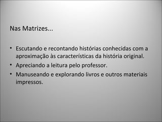 Nas Matrizes...

• Escutando e recontando histórias conhecidas com a
  aproximação às características da história original.
• Apreciando a leitura pelo professor.
• Manuseando e explorando livros e outros materiais
  impressos.
 
