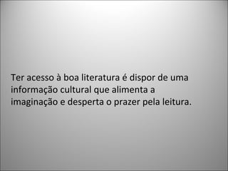 Ter acesso à boa literatura é dispor de uma
informação cultural que alimenta a
imaginação e desperta o prazer pela leitura.
 