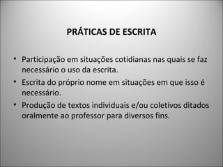 PRÁTICAS DE ESCRITA

• Participação em situações cotidianas nas quais se faz
  necessário o uso da escrita.
• Escrita do próprio nome em situações em que isso é
  necessário.
• Produção de textos individuais e/ou coletivos ditados
  oralmente ao professor para diversos fins.
 
