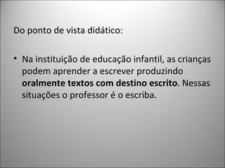 Do ponto de vista didático:

• Na instituição de educação infantil, as crianças
  podem aprender a escrever produzindo
  oralmente textos com destino escrito. Nessas
  situações o professor é o escriba.
 