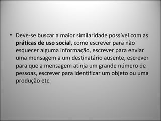 • Deve-se buscar a maior similaridade possível com as
  práticas de uso social, como escrever para não
  esquecer alguma informação, escrever para enviar
  uma mensagem a um destinatário ausente, escrever
  para que a mensagem atinja um grande número de
  pessoas, escrever para identificar um objeto ou uma
  produção etc.
 