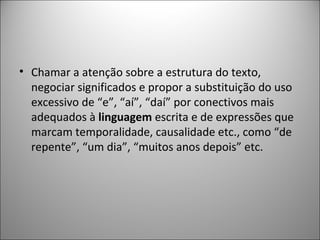 • Chamar a atenção sobre a estrutura do texto,
  negociar significados e propor a substituição do uso
  excessivo de “e”, “aí”, “daí” por conectivos mais
  adequados à linguagem escrita e de expressões que
  marcam temporalidade, causalidade etc., como “de
  repente”, “um dia”, “muitos anos depois” etc.
 