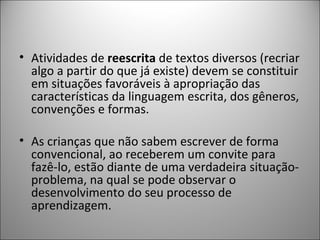 • Atividades de reescrita de textos diversos (recriar
  algo a partir do que já existe) devem se constituir
  em situações favoráveis à apropriação das
  características da linguagem escrita, dos gêneros,
  convenções e formas.

• As crianças que não sabem escrever de forma
  convencional, ao receberem um convite para
  fazê-lo, estão diante de uma verdadeira situação-
  problema, na qual se pode observar o
  desenvolvimento do seu processo de
  aprendizagem.
 