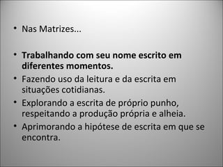 • Nas Matrizes...

• Trabalhando com seu nome escrito em
  diferentes momentos.
• Fazendo uso da leitura e da escrita em
  situações cotidianas.
• Explorando a escrita de próprio punho,
  respeitando a produção própria e alheia.
• Aprimorando a hipótese de escrita em que se
  encontra.
 