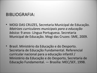 BIBLIOGRAFIA:

• MOGI DAS CRUZES, Secretaria Municipal de Educação.
  Matrizes curriculares municipais para a educação
  básica: 9 anos- Língua Portuguesa. Secretaria
  Municipal de Educação. Mogi das Cruzes: SME, 2009.

• Brasil. Ministério da Educação e do Desporto.
  Secretaria de Educação Fundamental. Referencial
  curricular nacional para a educação infantil /
  Ministério da Educação e do Desporto, Secretaria de
  Educação Fundamental. — Brasília: MEC/SEF, 1998.
 