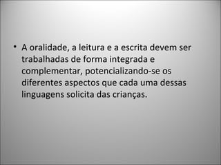 • A oralidade, a leitura e a escrita devem ser
  trabalhadas de forma integrada e
  complementar, potencializando-se os
  diferentes aspectos que cada uma dessas
  linguagens solicita das crianças.
 