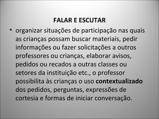FALAR E ESCUTAR
• organizar situações de participação nas quais
  as crianças possam buscar materiais, pedir
  informações ou fazer solicitações a outros
  professores ou crianças, elaborar avisos,
  pedidos ou recados a outras classes ou
  setores da instituição etc., o professor
  possibilita às crianças o uso contextualizado
  dos pedidos, perguntas, expressões de
  cortesia e formas de iniciar conversação.
 