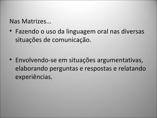Nas Matrizes...
• Fazendo o uso da linguagem oral nas diversas
  situações de comunicação.

• Envolvendo-se em situações argumentativas,
  elaborando perguntas e respostas e relatando
  experiências.
 