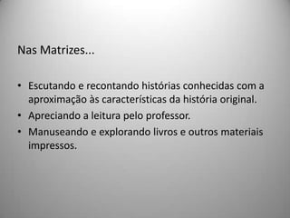 Nas Matrizes...

• Escutando e recontando histórias conhecidas com a
  aproximação às características da história original.
• Apreciando a leitura pelo professor.
• Manuseando e explorando livros e outros materiais
  impressos.
 