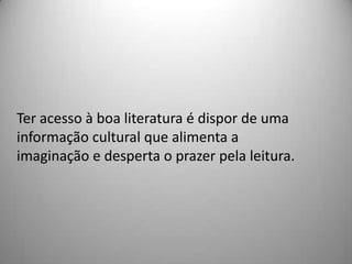 Ter acesso à boa literatura é dispor de uma
informação cultural que alimenta a
imaginação e desperta o prazer pela leitura.
 