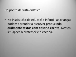 Do ponto de vista didático:

• Na instituição de educação infantil, as crianças
  podem aprender a escrever produzindo
  oralmente textos com destino escrito. Nessas
  situações o professor é o escriba.
 