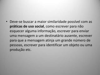 • Deve-se buscar a maior similaridade possível com as
  práticas de uso social, como escrever para não
  esquecer alguma informação, escrever para enviar
  uma mensagem a um destinatário ausente, escrever
  para que a mensagem atinja um grande número de
  pessoas, escrever para identificar um objeto ou uma
  produção etc.
 