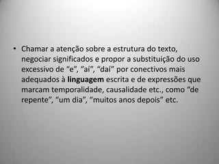 • Chamar a atenção sobre a estrutura do texto,
  negociar significados e propor a substituição do uso
  excessivo de “e”, “aí”, “daí” por conectivos mais
  adequados à linguagem escrita e de expressões que
  marcam temporalidade, causalidade etc., como “de
  repente”, “um dia”, “muitos anos depois” etc.
 