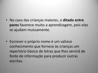 • No caso das crianças maiores, o ditado entre
  pares favorece muito a aprendizagem, pois elas
  se ajudam mutuamente.

• Escrever o próprio nome é um valioso
  conhecimento que fornece às crianças um
  repertório básico de letras que lhes servirá de
  fonte de informação para produzir outras
  escritas.
 
