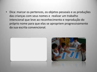 • Dica: marcar os pertences, os objetos pessoais e as produções
  das crianças com seus nomes e realizar um trabalho
  intencional que leve ao reconhecimento e reprodução do
  próprio nome para que elas se apropriem progressivamente
  da sua escrita convencional.
 