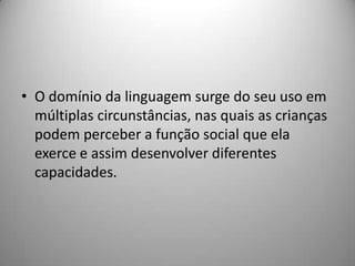 • O domínio da linguagem surge do seu uso em
  múltiplas circunstâncias, nas quais as crianças
  podem perceber a função social que ela
  exerce e assim desenvolver diferentes
  capacidades.
 