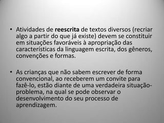 • Atividades de reescrita de textos diversos (recriar
  algo a partir do que já existe) devem se constituir
  em situações favoráveis à apropriação das
  características da linguagem escrita, dos gêneros,
  convenções e formas.

• As crianças que não sabem escrever de forma
  convencional, ao receberem um convite para
  fazê-lo, estão diante de uma verdadeira situação-
  problema, na qual se pode observar o
  desenvolvimento do seu processo de
  aprendizagem.
 