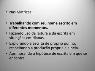 • Nas Matrizes...

• Trabalhando com seu nome escrito em
  diferentes momentos.
• Fazendo uso da leitura e da escrita em
  situações cotidianas.
• Explorando a escrita de próprio punho,
  respeitando a produção própria e alheia.
• Aprimorando a hipótese de escrita em que se
  encontra.
 