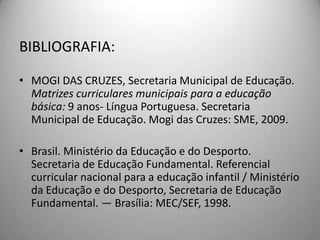BIBLIOGRAFIA:

• MOGI DAS CRUZES, Secretaria Municipal de Educação.
  Matrizes curriculares municipais para a educação
  básica: 9 anos- Língua Portuguesa. Secretaria
  Municipal de Educação. Mogi das Cruzes: SME, 2009.

• Brasil. Ministério da Educação e do Desporto.
  Secretaria de Educação Fundamental. Referencial
  curricular nacional para a educação infantil / Ministério
  da Educação e do Desporto, Secretaria de Educação
  Fundamental. — Brasília: MEC/SEF, 1998.
 