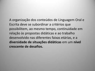 A organização dos conteúdos de Linguagem Oral e
Escrita deve se subordinar a critérios que
possibilitem, ao mesmo tempo, continuidade em
relação às propostas didáticas e ao trabalho
desenvolvido nas diferentes faixas etárias, e a
diversidade de situações didáticas em um nível
crescente de desafios.
 