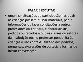 FALAR E ESCUTAR
• organizar situações de participação nas quais
  as crianças possam buscar materiais, pedir
  informações ou fazer solicitações a outros
  professores ou crianças, elaborar avisos,
  pedidos ou recados a outras classes ou setores
  da instituição etc., o professor possibilita às
  crianças o uso contextualizado dos pedidos,
  perguntas, expressões de cortesia e formas de
  iniciar conversação.
 