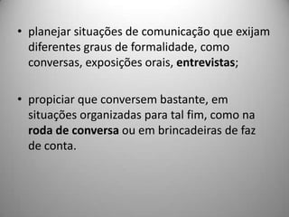 • planejar situações de comunicação que exijam
  diferentes graus de formalidade, como
  conversas, exposições orais, entrevistas;

• propiciar que conversem bastante, em
  situações organizadas para tal fim, como na
  roda de conversa ou em brincadeiras de faz
  de conta.
 