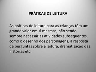 PRÁTICAS DE LEITURA

As práticas de leitura para as crianças têm um
grande valor em si mesmas, não sendo
sempre necessárias atividades subsequentes,
como o desenho dos personagens, a resposta
de perguntas sobre a leitura, dramatização das
histórias etc.
 