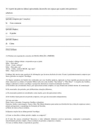 10. A partir das palavras (ideias) apresentadas,desenvolva nos espaços que se pede entre parênteses:
a)Salvem
_______________________________________________________________________________________________
_________
(período composto por 2 orações)
b) Com a natureza
_______________________________________________________________________________________________
_________
(período simples)
c) O prédio
_______________________________________________________________________________________________
_________
(período simples)
d) Calma
_______________________________________________________________________________________________
_________
(frase nominal)
11) Produza um esquema dos conceitos de FRASE, ORAÇÃO e PERÍODO.
12) Analise o diálogo abaixo e responda ao que se pede:
Edite: - Dois pães!
Alvim: - Como, senhora?
Edite: - Dois pães, ora!
Alvim: - Calma, senhora! R$1,00, algo mais?
Edite: - Fique com o troco!
O diálogo lido mostra uma sequência de informações que levamao desfecho do texto. O texto é predominantemente composto por
frases, períodos ou orações? Justifique.
13) Alguns narradores de futebol são conhecidos por seus bordões (palavra, expressão ou frase repetida que procura criar um
efeito emocional ou cômico). O narrador Milton Leite tem como bordões “Que beleza!” e “Meu Deus!”. A respeito dos bordões,
indique a alternativa correta e justifique o porquê das alternativas estaremconsideradas incorretas.
a) Os bordões são considerados frases, pois apresentamsentido completo, ou seja, formamuma unidade mínima de comunicação.
b) Os enunciados são períodos, pois definemduas situações diferentes.
c) Os enunciados podemser considerados como orações, pois não apresentamverbos.
d) Os bordões fazem parte de um período composto, visto que são enunciados independentes.
14) Leia este texto:
Praias, baías e enseadas. Conquistas, batalhas e abandono.
Fantasias, lendas e personagens. Fauna e flora. Não faltam elementos para narrar essa história tão rica e cheia de surpresas como o
próprio protagonista: o arquipélago de Fernando de Noronha.
a) Retire do texto as frases nominais.
b) Quantas orações há no último período? Justifique.
c) Como se classifica o último período: simples ou composto?
d) O texto lhe causou estranheza? Reescreva o texto utilizando elementos coesivos (pronomes, conjunções e pontuação),
transformando períodos simples e frases nominais em períodos compostos e orações.
15) Leia as tirinhas abaixo e responda às questões:
 