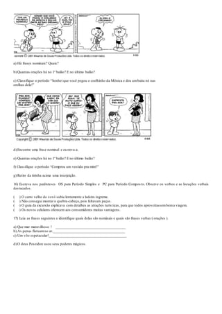 a) Há frases nominais? Quais?
b) Quantas orações há no 1º balão? E no último balão?
c) Classifique o período “Sonhei que você pegou o coelhinho da Mônica e deu umbaita nó nas
orelhas dele!”
d) Encontre uma frase nominal e escreva-a.
e) Quantas orações há no 1º balão? E no último balão?
f) Classifique o período “Comprou um vestido pra mim?”
g) Retire da tirinha acima uma interjeição.
16) Escreva nos parênteses OS para Período Simples e PC para Período Composto. Observe os verbos e as locuções verbais
destacados.
( ) O carro velho do vovô subia lentamente a ladeira íngreme.
( ) Não consegui montar o quebra-cabeça, pois faltavam peças.
( ) O guia da excursão explicava com detalhes as atrações turísticas, para que todos aproveitassembema viagem.
( ) Os novos celulares oferecem aos consumidores muitas vantagens.
17) Leia as frases seguintes e identifique quais delas são nominais e quais são frases verbas ( orações ).
a) Que mar maravilhoso ! ____________________________________
b) As penas flutuamno ar._____________________________________
c) Um vôo espetacular!________________________________________
d) O deus Poseidon usou seus poderes mágicos.
 