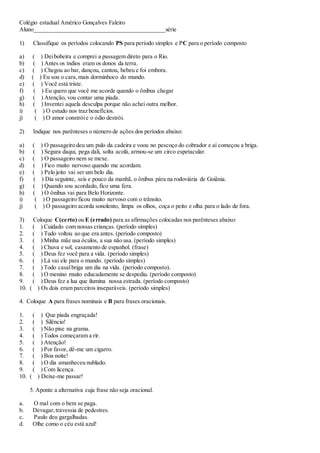 Colégio estadual Américo Gonçalves Faleiro
Aluno____________________________________________série
1) Classifique os períodos colocando PS para período simples e PC para o período composto
a) ( ) Deibobeira e comprei a passagem direto para o Rio.
b) ( ) Antes os índios eram os donos da terra.
c) ( ) Chegou ao bar, dançou, cantou, bebeu e foi embora.
d) ( ) Eu sou o cara,mais dorminhoco do mundo.
e) ( ) Você está triste.
f) ( ) Eu quero que você me acorde quando o ônibus chegar
g) ( ) Atenção, vou contar uma piada.
h) ( ) Inventei aquela desculpa porque não achei outra melhor.
i) ( ) O estudo nos traz benefícios.
j) ( ) O amor constróie o ódio destrói.
2) Indique nos parênteses o número de ações dos períodos abaixo:
a) ( ) O passageiro deu um pulo da cadeira e voou no pescoço do cobrador e aí começou a briga.
b) ( ) Segura daqui, pega dali, solta acolá, armou-se um circo espetacular.
c) ( ) O passageiro nem se mexe.
d) ( ) Fico muito nervoso quando me acordam.
e) ( ) Pelo jeito vai ser um belo dia.
f) ( ) Dia seguinte, seis e pouco da manhã, o ônibus pára na rodoviária de Goiânia.
g) ( ) Quando sou acordado, fico uma fera.
h) ( ) O ônibus vai para Belo Horizonte.
i) ( ) O passageiro ficou muito nervoso com o trânsito.
j) ( ) O passageiro acorda sonolento, limpa os olhos, coça o peito e olha para o lado de fora.
3) Coloque C(certo) ou E (errado) para as afirmações colocadas nos parênteses abaixo:
1. ( ) Cuidado com nossas crianças. (período simples)
2. ( ) Tudo voltou ao que era antes. (período composto)
3. ( ) Minha mãe usa óculos, a sua não usa. (período simples)
4. ( ) Chuva e sol, casamento de espanhol. (frase)
5. ( ) Deus fez você para a vida. (período simples)
6. ( ) Lá vai ele para o mundo. (período simples)
7. ( ) Todo casalbriga um dia na vida. (período composto).
8. ( ) O menino muito educadamente se despediu. (período composto)
9. ( ) Deus fez a lua que ilumina nossa estrada. (período composto)
10. ( ) Os dois eram parceiros inseparáveis. (período simples)
4. Coloque A para frases nominais e B para frases oracionais.
1. ( ) Que piada engraçada!
2. ( ) Silêncio!
3. ( ) Não pise na grama.
4. ( ) Todos começaram a rir.
5. ( ) Atenção!
6. ( ) Por favor, dê-me um cigarro.
7. ( ) Boa noite!
8. ( ) O dia amanheceu nublado.
9. ( ) Com licença.
10. ( ) Deixe-me passar!
5. Aponte a alternativa cuja frase não seja oracional.
a. O mal com o bem se paga.
b. Devagar,travessia de pedestres.
c. Paulo deu gargalhadas.
d. Olhe como o céu está azul!
 