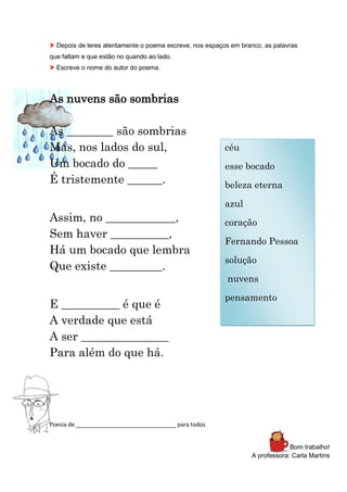  Depois de leres atentamente o poema escreve, nos espaços em branco, as palavras
que faltam e que estão no quando ao lado.
 Escreve o nome do autor do poema.

As nuvens são sombrias
As ________ são sombrias
Mas, nos lados do sul,
Um bocado do _____
É tristemente ______.

céu
esse bocado
beleza eterna
azul

Assim, no ____________,
Sem haver __________,
Há um bocado que lembra
Que existe _________.

coração
Fernando Pessoa
solução
nuvens

E __________ é que é
A verdade que está
A ser _______________
Para além do que há.

pensamento

Poesia de ____________________________ para todos

Bom trabalho!
A professora: Carla Martins

 