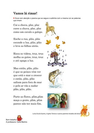 Vamos lá rimar!
 Ouve com atenção o poema que se segue e sublinha com a mesma cor as palavras
que rimam.

Cai a chuva, ploc, ploc
corre a chuva, ploc, ploc
como um cavalo a galope.
Enche a rua, plás, plás
esconde a lua, plás, plás
e leva as folhas atrás.
Risca os vidros, truz, truz
molha os gatos, truz, truz
e até apaga a luz.
Mas então, plão, plão
é que os peixes vêm ver
que está o mar a crescer
e então, plão, plão
saltam para fora do mar
e pelo ar vão a nadar
plão, plão, plão.
Parte as flores, plim,plim
maça a gente, plim, plim
parece não ter mais fim.

Luísa Ducla Soares, A gata Tareca e outros poemas levados da breca

Bom trabalho!
A professora: Carla Martins

 