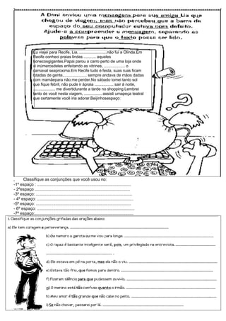 Eu viajei para Recife, Lia, .........................não fui a Olinda.Em
               Recife conheci praias lindas ........... aqueles
               bonecosgigantes.Papai parou o carro perto de uma loja onde
               vi inúmerosdeles enfeitando as vitrines, ................... o
               carnaval seaproxima.Em Recife tudo é festa, suas ruas ficam
               lotadas de gente,..................... sempre andava de mãos dadas
               com mamãepara não me perder.No sábado tomei tanto sol
               que fique febril, não pude ir àpraia ................. sair à noite,
               .................... me divertidurante a tarde no shopping.Lembrei
               tanto de você nesta viagem, ................ assisti umapeça teatral
               que certamente você iria adorar.Beijinhosespaço:




,     Classifique as conjunções que você usou no:
-1º espaço : .................................................................................
- 2ºespaço ..................................................................................
-3º espaço: ...................................................................................
- 4º espaço: ...................................................................................
-5º espaço: ..................................................................................
- 6º espaço: ....................................................................................
-7º espaço:.....................................................................................
 