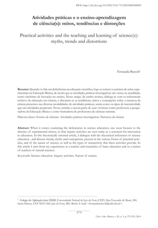 579
Ciênc. Educ., Bauru, v. 20, n. 3, p. 579-593, 2014
1
Colégio de Aplicação João XXIII, Universidade Federal de Juiz de Fora (UFJF), Rua Visconde de Mauá, 300,
Santa Helena, CEP 36015-260, Juiz de Fora, MG, Brasil. E-mail: <fernanda.bassoli@ufjf.edu.br>
Atividades práticas e o ensino-aprendizagem
de ciência(s): mitos, tendências e distorções
Practical activities and the teaching and learning of science(s):
myths, trends and distortions
Fernanda Bassoli1
Resumo: Quando se fala em deficiências na educação científica, logo se remete à ausência de aulas expe-
rimentais na Educação Básica, de modo que as atividades práticas investigativas são vistas, na atualidade,
como sinônimo de inovação no ensino. Nesse artigo, de cunho teórico, dialoga-se com os referenciais
teóricos da educação em ciência, e discutem-se as tendências, mitos e concepções sobre a natureza da
ciência presentes nas diversas modalidades de atividades práticas, assim como os tipos de interatividade
que tais atividades propiciam. Nesse sentido, a autora parte de suas vivências como professora e pesqui-
sadora da Educação Básica e como formadora de professores de ciências naturais.
Palavras-chave: Ensino de ciências. Atividades práticas investigativas. Natureza da ciência.
Abstract: When it comes examining the deficiencies in science education, one soon focuses to the
absence of experimental classes, so that inquiry activities are seen today as a synonym for innovation
in education. In this theoretically oriented article, I dialogue with the theoretical references of science
education , and discuss trends, myths and conceptions, present in the various forms of practical activ-
ities, and of the nature of science, as well as the types of interactivity that these activities provide. In
this article I start from my experiences as a teacher and researcher of basic education and as a trainer
of teachers of natural sciences.
Keywords: Science education. Inquiry activities. Nature of science.
DOI: http://dx.doi.org/10.1590/1516-73132014000300005
 