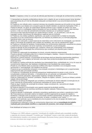 588
Bassoli, F.
Ciênc. Educ., Bauru, v. 20, n. 3, p. 579-593, 2014
1. Apresentam-se situações problemáticas abertas (com o objetivo de que os alunos possam tomar decisões
para precisá-las) de um nível de dificuldade adequado (correspondente a sua zona de desenvolvimento
proximal);
2. Propõe-se uma reflexão sobre o possível interesse das situações propostas que dê sentido ao seu estudo
(considerando a sua relação com o programa geral de trabalho adotado, as possíveis implicações CTSA...);
Presta-se atenção, em geral, em potencializar atitudes positivas e que o trabalho se realize num clima
próximo ao que é a investigação coletiva (situações em que as opiniões, interesses etc. de cada indivíduo
contam), e não num clima de submetimento de tarefas impostas por um professor/”capataz”.
Procura-se evitar toda discriminação (por razões étnicas e sociais...) e, em particular, o uso de uma
linguagem sexista, transmissora de expectativas negativas para as mulheres;
3. Propõe-se uma análise qualitativa, significativa, que ajude a compreender e a balizar as situações
propostas (à luz dos conhecimentos disponíveis, do interesse do problema etc.) e a formular perguntas
operativas sobre o que se procura;
Mostra-se, por outra parte, o papel essencial da matemática como instrumento de investigação, que intervém
desde a formulação de problemas até a análise dos resultados, sem cair em operativismos cegos;
4. Propõe-se a emissão de hipóteses, fundamentadas nos conhecimentos disponíveis, suscetíveis de orientar
o tratamento das situações e de tornar explícitas, funcionalmente, as pré-concepções.
Presta-se atenção às pré-concepções (que, insistimos, devem ser contempladas como hipóteses).
Presta-se atenção à atualização dos conhecimentos que constituem pré-requisitos para o estudo
empreendido;
5. Propõe-se a elaboração de estratégias (no plural), incluindo desenhos experimentais.
Presta-se atenção à atividade prática em si mesma (montagens, medidas...) dando à dimensão tecnológica o
papel que lhe corresponde neste processo;
Incentiva-se, quando possível, a incorporação da tecnologia atual aos desenhos experimentais (eletrônica,
informática etc.), com o objetivo de favorecer uma visão mais correta da atividade técnico-científica
contemporânea.
6. Propõe-se a análise profunda dos resultados (sua interpretação física, confiabilidade etc.) à luz do corpo de
conhecimentos disponíveis, das hipóteses consideradas e dos resultados das outras equipes.
Propõe-se uma reflexão sobre os possíveis conflitos entre alguns resultados e as concepções iniciais,
favorecendo a “autorregulação” dos trabalhos dos alunos;
Propicia-se que os estudantes comparem a sua evolução conceitual e metodológica com a experimentada
historicamente pela comunidade científica.
7. Propõe-se a consideração de possíveis perspectivas (redelineamento do estudo a outro nível de
complexidade, problemas derivados...). Considerando-se, em particular, as implicações CTSA do estudo
realizado (possíveis aplicações, repercussões negativas, tomadas de decisões...).
Pede-se a elaboração de “produtos” (protótipos, coleções de objetos, cartazes...) pondo em ênfase a estreita
relação ciência-tecnologia;
8. Pede-se um esforço de integração que considere a contribuição do estudo realizado à construção de um
corpo coerente de conhecimentos, as possíveis implicações em outros campos etc.
Pede-se algum trabalho de construção de sínteses, mapas conceituais etc., que ponha em relação
conhecimentos diversos;
9. Presta-se atenção à comunicação como aspecto essencial da atividade científica.
Propõe-se a elaboração de memórias científicas do trabalho realizado. Pede-se a leitura e comentário crítico
de textos científicos.
Presta-se atenção à verbalização, solicitando comentários significativos que evitem o operativismo mudo;
10. Potencializa-se a dimensão coletiva do trabalho científico organizando-se equipes de trabalho e
facilitando a interação entre as equipes e a comunidade científica (representada, na classe, pelo resto das
equipes, o corpo de conhecimentos já construídos, os textos, o professor como “perito”...).
Faz-se ver, em particular, que os resultados de uma só pessoa ou de uma só equipe não bastam para
verificar ou falsear uma hipótese.
Contempla-se (e utiliza-se) o corpo de conhecimentos disponíveis como a consolidação do trabalho
realizado pela comunidade científica e a expressão do consenso, nem sempre alcançado2
.
Quadro 1. Aspectos a incluir no currículo de ciências para favorecer a construção de conhecimentos científicos
Fonte: Modificado de Cachapuz et al. (2005).
2
Cachapuz et al. (2005) utilizam a expressão “cristalização do trabalho realizado pela comunidade científica
e expressão do consenso alcançado”. Considero que “cristalizado” remete a uma visão estática da produção
do conhecimento científico, em constante transformação. Da mesma forma, é preciso destacar que a ideia de
consenso em ciência nem sempre é possível.
 