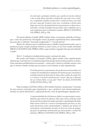 589
Ciênc. Educ., Bauru, v. 20, n. 3, p. 579-593, 2014
Atividades práticas e o ensino-aprendizagem...
da construção e produção científica, que o professor tem de conhecer
e não se pode alhear, deixando à margem das suas aulas. Caso contrá-
rio, a experiência científica escolar toma o sentido do fazer, sem saber
por que e para quê. Estamos, neste caso, a considerar a ciência numa
lógica que está fora da própria história do pensamento as ideias, desva-
lorizando o sentido da própria luta por ideias mais verdadeiras, isto é,
mais explicativas para os fenômenos naturais. (PRAIA; CACHAPUZ;
GIL-PÉREZ, 2002, p. 258)
Na mesma direção, Coquidé (2008) também relata, em pesquisa realizada na França,
que a visão dos professores investigados acerca da prática experimental deixa subentendido
que, para eles, é suficiente “fazer para compreender” e “ver para provar”.
Muitos dos objetivos que se estabelecem para o trabalho experimental escolar e que os
professores quase sempre enunciam referem-se, entre outros, ao seu forte sentido motivador
(PRAIA; CACHAPUZ; GIL-PÉREZ, 2002), o que constitui o segundo mito que será analisado
a seguir.
Mito 2: A realização de atividades práticas garante a motivação dos alunos.
De acordo com Galiazzi e Gonçalves (2004), alguns estudos sobre experimentação
afirmam que os professores a consideram importante porque motiva intrinsecamente os alunos.
Cabe, entretanto, problematizar essa asserção – assim como o fazem os referidos autores, visto
que os mesmos estudos revelam que isso pouco ocorre durante as aulas experimentais.
Essa ideia presente no pensamento dos professores está associada a um
conjunto de entendimentos empiristas de Ciência em que a motivação é
resultado inerente da observação do aluno sobre o objeto de estudo. Isto
é, os alunos se motivam justamente por “verem” algo que é diferente
da sua vivência diária, ou seja, pelo “show” da ciência. (GALIAZZI;
GONÇALVES, 2004, p. 328)
Praia, Cachapuz e Gil-Pérez (2002, p. 260) também chamam a atenção para “a tentação
de uma excessiva motivação para experimentar e que o professor, bem intencionadamente,
introduz na aula de laboratório”, a qual pode desviar o foco da aprendizagem. Segundo eles:
A espectacularidade dos fenômenos, aliada à sua apresentação, nomea-
damente, quer através de registros, vídeo, quer outros, ainda que sejam
fatores positivos, podem não ajudar a potenciar a aprendizagem desejada.
Pode mesmo invertê-la e torná-la sociologicamente perversa, ou seja,
pode desvalorizar razões epistemológicas e didáticas que deviam ser
orientadoras e determinantes da ação, em favor de razões de pedago-
gia geral, em particular motivacionais que fazem perder o sentido das
primeiras. (PRAIA; CACHAPUZ; GIL-PÉREZ, 2002, p. 260)
 