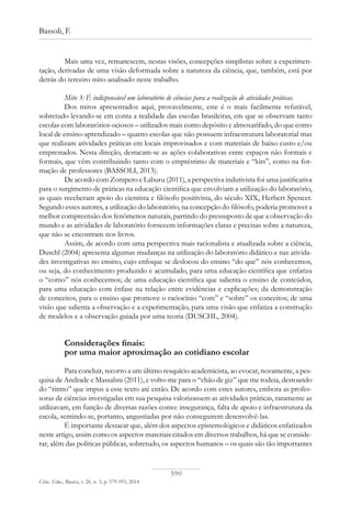 590
Bassoli, F.
Ciênc. Educ., Bauru, v. 20, n. 3, p. 579-593, 2014
Mais uma vez, remanescem, nestas visões, concepções simplistas sobre a experimen-
tação, derivadas de uma visão deformada sobre a natureza da ciência, que, também, está por
detrás do terceiro mito analisado neste trabalho.
Mito 3: É indispensável um laboratório de ciências para a realização de atividades práticas.
Dos mitos apresentados aqui, provavelmente, este é o mais facilmente refutável,
sobretudo levando-se em conta a realidade das escolas brasileiras, em que se observam tanto
escolas com laboratórios ociosos – utilizados mais como depósito e almoxarifado, do que como
local de ensino-aprendizado – quanto escolas que não possuem infraestrutura laboratorial mas
que realizam atividades práticas em locais improvisados e com materiais de baixo custo e/ou
emprestados. Nesta direção, destacam-se as ações colaborativas entre espaços não formais e
formais, que vêm contribuindo tanto com o empréstimo de materiais e “kits”, como na for-
mação de professores (BASSOLI, 2013).
De acordo com Zompero e Laburu (2011), a perspectiva indutivista foi uma justificativa
para o surgimento de práticas na educação científica que envolviam a utilização do laboratório,
as quais receberam apoio do cientista e filósofo positivista, do século XIX, Herbert Spencer.
Segundo esses autores, a utilização do laboratório, na concepção do filósofo, poderia promover a
melhor compreensão dos fenômenos naturais, partindo do pressuposto de que a observação do
mundo e as atividades de laboratório fornecem informações claras e precisas sobre a natureza,
que não se encontram nos livros.
Assim, de acordo com uma perspectiva mais racionalista e atualizada sobre a ciência,
Duschl (2004) apresenta algumas mudanças na utilização do laboratório didático e nas ativida-
des investigativas no ensino, cujo enfoque se deslocou do ensino “do que” nós conhecemos,
ou seja, do conhecimento produzido e acumulado, para uma educação científica que enfatiza
o “como” nós conhecemos; de uma educação científica que salienta o ensino de conteúdos,
para uma educação com ênfase na relação entre evidências e explicações; da demonstração
de conceitos, para o ensino que promove o raciocínio “com” e “sobre” os conceitos; de uma
visão que salienta a observação e a experimentação, para uma visão que enfatiza a construção
de modelos e a observação guiada por uma teoria (DUSCHL, 2004).
Considerações finais:
por uma maior aproximação ao cotidiano escolar
Para concluir, recorro a um último resquício academicista, ao evocar, novamente, a pes-
quisa de Andrade e Massabni (2011), e volto-me para o “chão de giz” que me rodeia, destoando
do “ritmo” que impus a esse texto até então. De acordo com estes autores, embora as profes-
soras de ciências investigadas em sua pesquisa valorizassem as atividades práticas, raramente as
utilizavam, em função de diversas razões como: insegurança, falta de apoio e infraestrutura da
escola, sentindo-se, portanto, angustiadas por não conseguirem desenvolvê-las.
É importante destacar que, além dos aspectos epistemológicos e didáticos enfatizados
neste artigo, assim como os aspectos materiais citados em diversos trabalhos, há que se conside-
rar, além das políticas públicas, sobretudo, os aspectos humanos – os quais são tão importantes
 